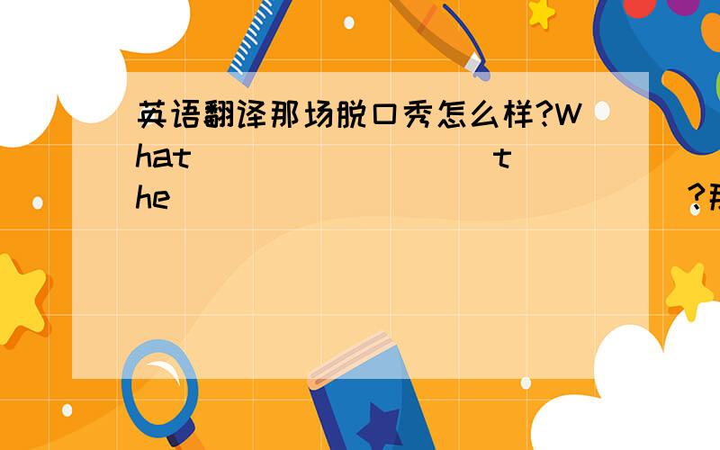 英语翻译那场脱口秀怎么样?What ________ the _______________?那里天气怎么样?________ is the _______________?______________ the weather there?