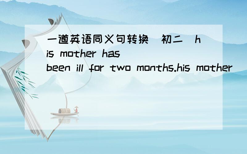 一道英语同义句转换（初二）his mother has been ill for two months.his mother ___ ___ two months ago.