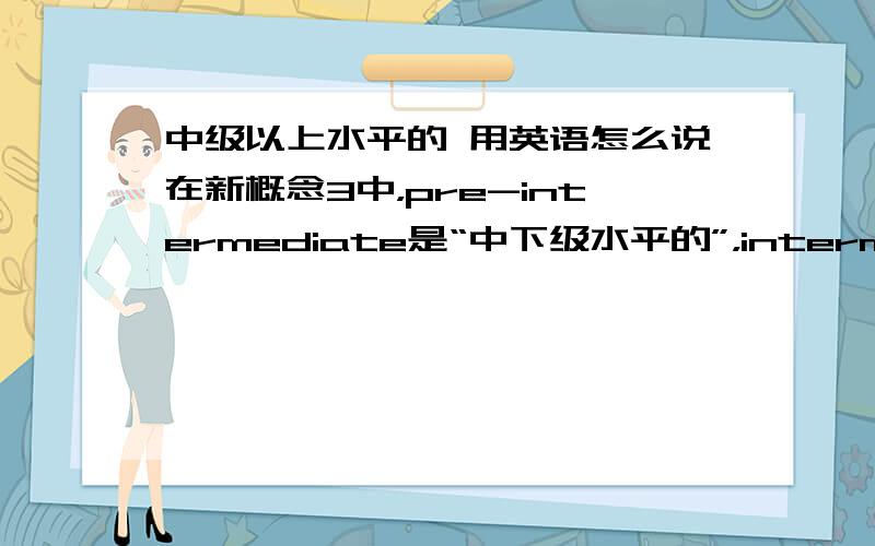 中级以上水平的 用英语怎么说在新概念3中，pre-intermediate是“中下级水平的”，intermediate是“中级水平的”，如果用含intermediate词来说“中上级水平的”，该怎么说呢？