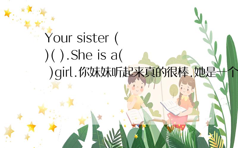 Your sister ( )( ).She is a( )girl.你妹妹听起来真的很棒.她是一个好女孩.