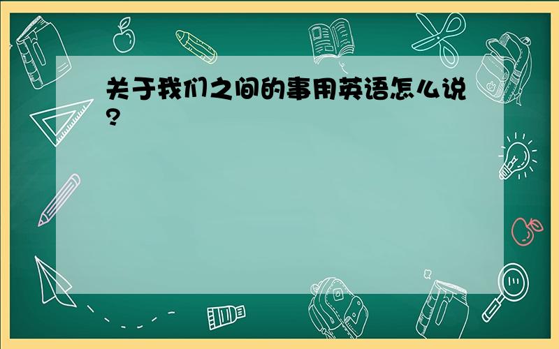 关于我们之间的事用英语怎么说?