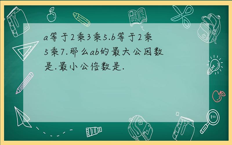 a等于2乘3乘5.b等于2乘5乘7.那么ab的最大公因数是.最小公倍数是.