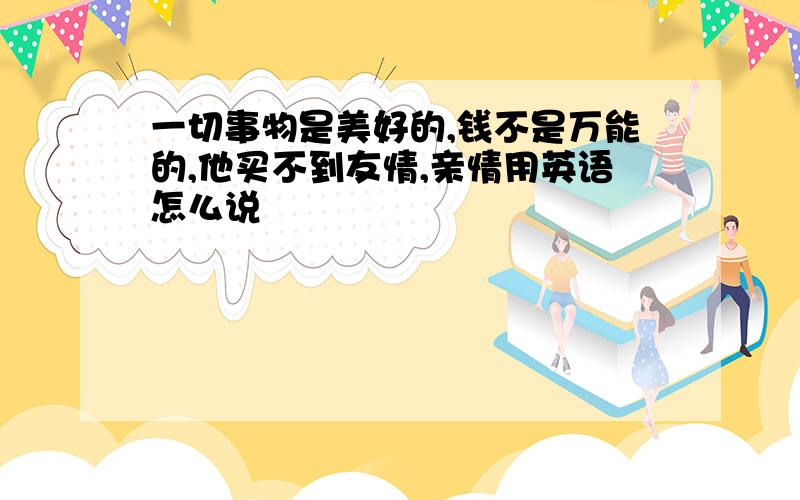 一切事物是美好的,钱不是万能的,他买不到友情,亲情用英语怎么说