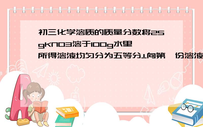 初三化学溶质的质量分数将25gKNO3溶于100g水里,所得溶液均匀分为五等分.1.向第一份溶液中加入15g水后,溶液中的KNO3的质量分数为多少2.向第二份溶液中加入15gKNO3并全部溶解,所得溶液中KNO3的质