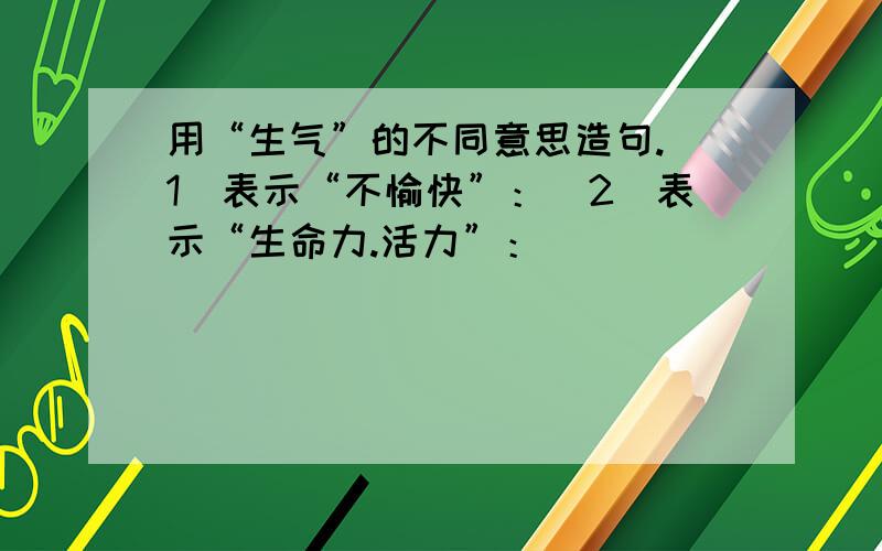 用“生气”的不同意思造句.（1）表示“不愉快”：（2）表示“生命力.活力”：