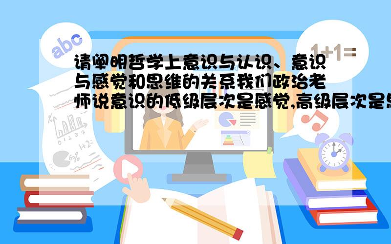 请阐明哲学上意识与认识、意识与感觉和思维的关系我们政治老师说意识的低级层次是感觉,高级层次是思维,求权威