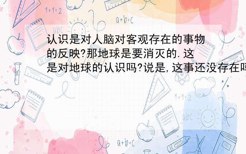 认识是对人脑对客观存在的事物的反映?那地球是要消灭的.这是对地球的认识吗?说是,这事还没存在吗?说不是,那是什么?是人对地球的预言,对地球的预言不算是对地球的认识吗?