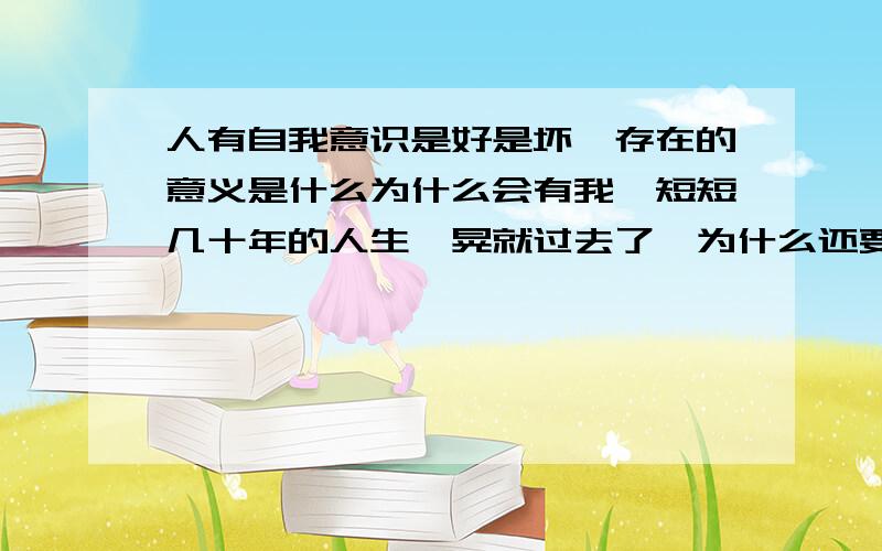 人有自我意识是好是坏,存在的意义是什么为什么会有我,短短几十年的人生一晃就过去了,为什么还要存在,为什么是以这种形态这种意识这个时代出现在这世界的这个地方,都说因果因果,因从