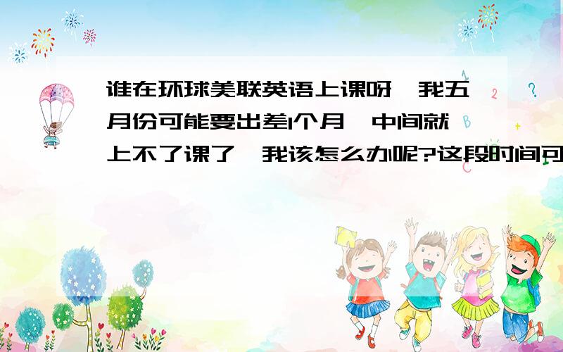 谁在环球美联英语上课呀,我五月份可能要出差1个月,中间就上不了课了,我该怎么办呢?这段时间可以不算在内吗?比如把课程锁住,假如可以,该如何申请?