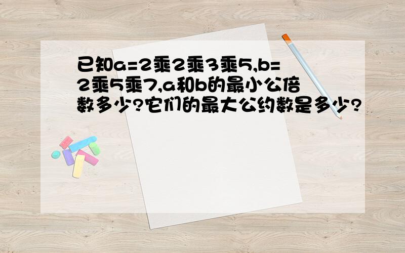 已知a=2乘2乘3乘5,b=2乘5乘7,a和b的最小公倍数多少?它们的最大公约数是多少?