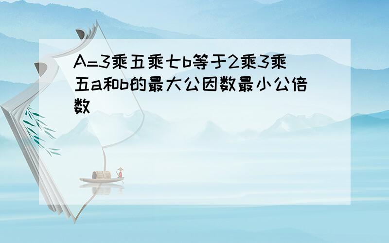 A=3乘五乘七b等于2乘3乘五a和b的最大公因数最小公倍数