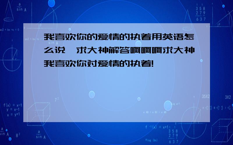 我喜欢你的爱情的执着用英语怎么说,求大神解答啊啊啊求大神我喜欢你对爱情的执着!