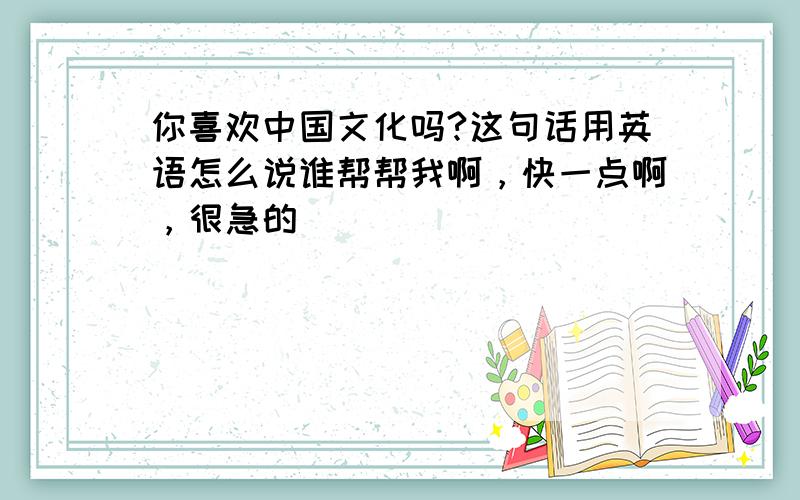 你喜欢中国文化吗?这句话用英语怎么说谁帮帮我啊，快一点啊，很急的