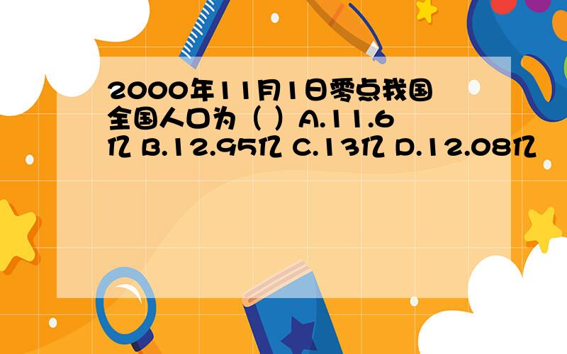 2000年11月1日零点我国全国人口为（ ）A.11.6亿 B.12.95亿 C.13亿 D.12.08亿