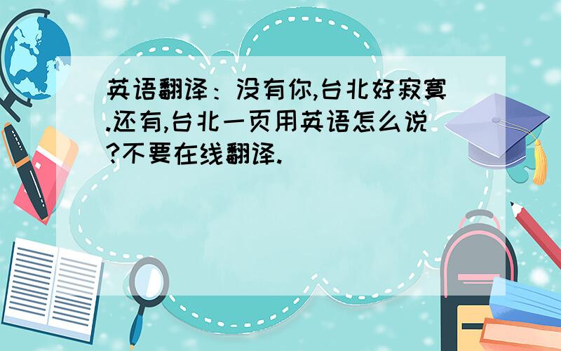 英语翻译：没有你,台北好寂寞.还有,台北一页用英语怎么说?不要在线翻译.