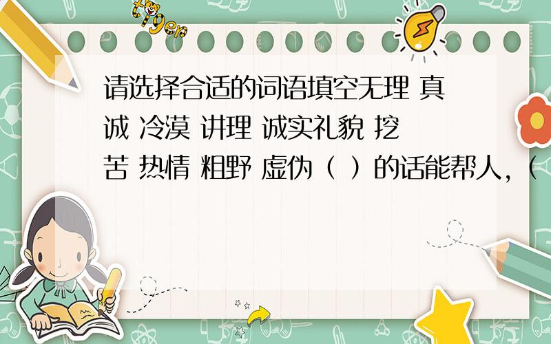 请选择合适的词语填空无理 真诚 冷漠 讲理 诚实礼貌 挖苦 热情 粗野 虚伪（ ）的话能帮人,（ ）的话能坑人,（ ）的话能喜人,（ ）的话能脑人,（ ）的话能暖人,（ ）的话能伤人,（ ）的话