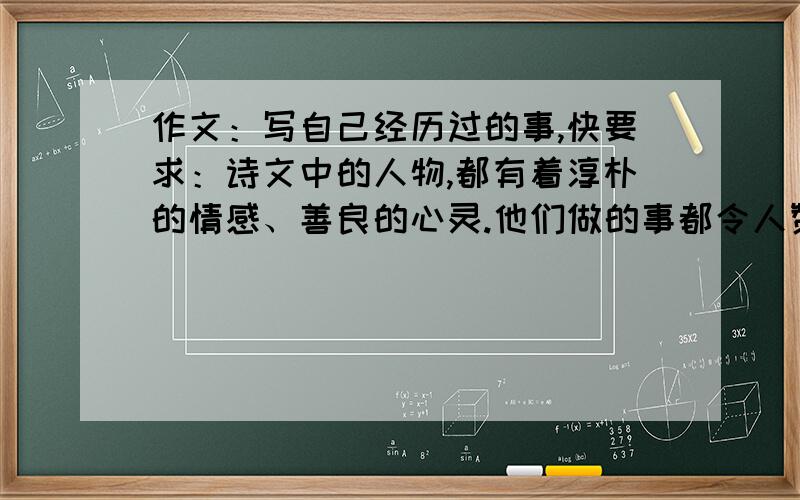 作文：写自己经历过的事,快要求：诗文中的人物,都有着淳朴的情感、善良的心灵.他们做的事都令人赞赏.回忆一件你自己经历过的事情,把自己的做法与诗文中的人物相比,看看做得怎么样,然