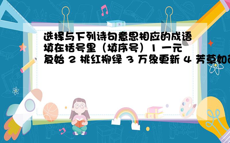 选择与下列诗句意思相应的成语填在括号里（填序号）1 一元复始 2 桃红柳绿 3 万象更新 4 芳草如茵 5 骄阳似火 6 大雨倾盆 7 秋高气爽 8 风雪交加 9 岁月如流 10 一刻千金风驱急雨洒高城,云压