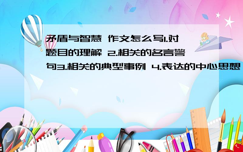 矛盾与智慧 作文怎么写1.对题目的理解 2.相关的名言警句3.相关的典型事例 4.表达的中心思想 5.体裁 6.作文提纲7.中间各部分内容提要12345必答 T T 求求各位了