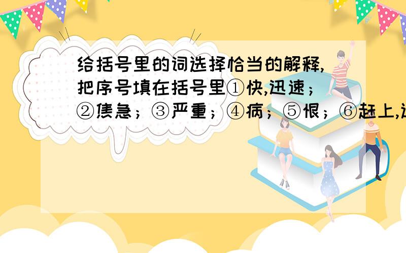 给括号里的词选择恰当的解释,把序号填在括号里①快,迅速；②焦急；③严重；④病；⑤恨；⑥赶上,追上；⑦趁着1.逢蒙迫不【及】待地闯进后羿的家里威逼嫦娥把仙药 交出来..【】2.嫦娥【