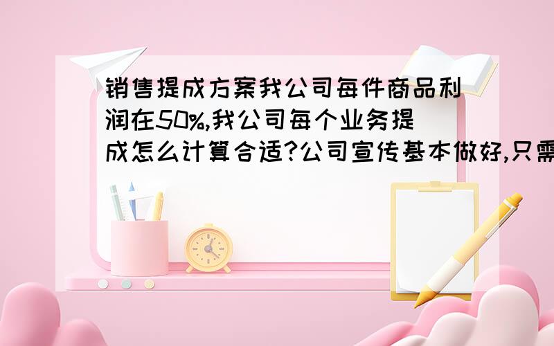 销售提成方案我公司每件商品利润在50%,我公司每个业务提成怎么计算合适?公司宣传基本做好,只需要接听电话,就可以卖商品,大型设备也是,这个行业开发难度也比较大.我如果采用提成：销售