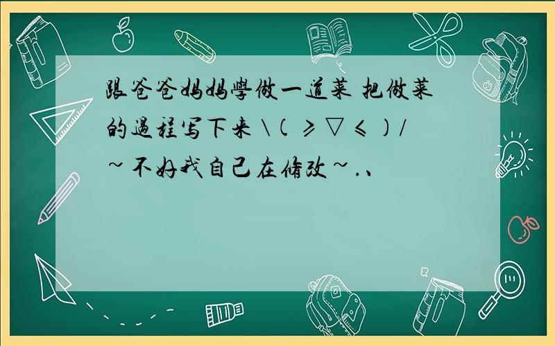 跟爸爸妈妈学做一道菜 把做菜的过程写下来 \(≥▽≤)/~不好我自己在修改~.、