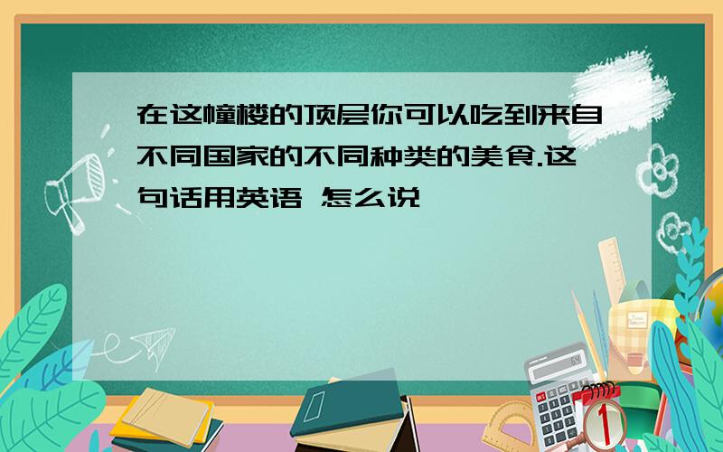 在这幢楼的顶层你可以吃到来自不同国家的不同种类的美食.这句话用英语 怎么说