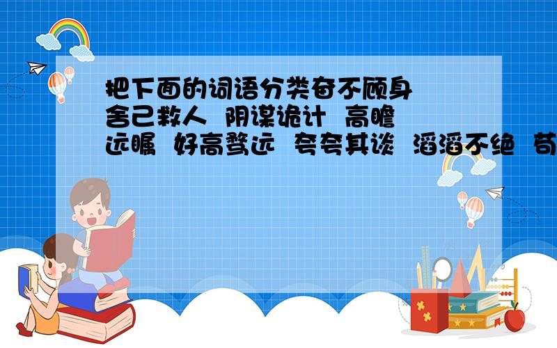 把下面的词语分类奋不顾身  舍己救人  阴谋诡计  高瞻远瞩  好高骛远  夸夸其谈  滔滔不绝  苟延残喘生机勃勃  不遗余力  心旷神怡  痛不欲生 喜笑颜开  别具一格  画蛇添足分成两类，不是