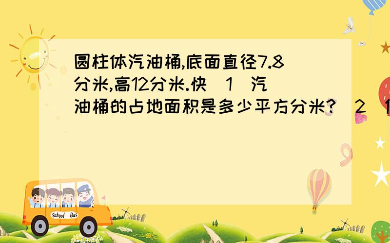 圆柱体汽油桶,底面直径7.8分米,高12分米.快(1)汽油桶的占地面积是多少平方分米?(2)做这个油桶至少需要多少平方分米的铁皮?(3)如果每立方分米重0.72千克,油桶重12千克,一个装满油的油桶重多