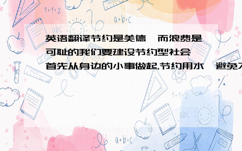 英语翻译节约是美德,而浪费是可耻的我们要建设节约型社会,首先从身边的小事做起.节约用水,避免不必要的浪费；节约用电,离开时确保关灯和其他电器；节约纸张等学习用具 等.我们应主动