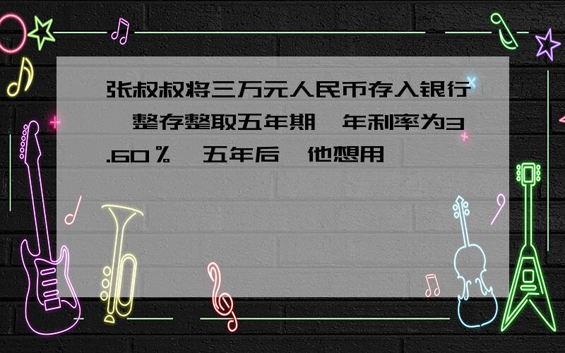 张叔叔将三万元人民币存入银行,整存整取五年期,年利率为3.60％,五年后,他想用