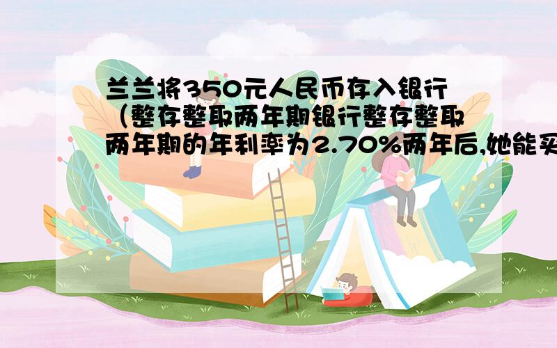 兰兰将350元人民币存入银行（整存整取两年期银行整存整取两年期的年利率为2.70%两年后,她能买哪个品牌?甲：370元 乙：365元