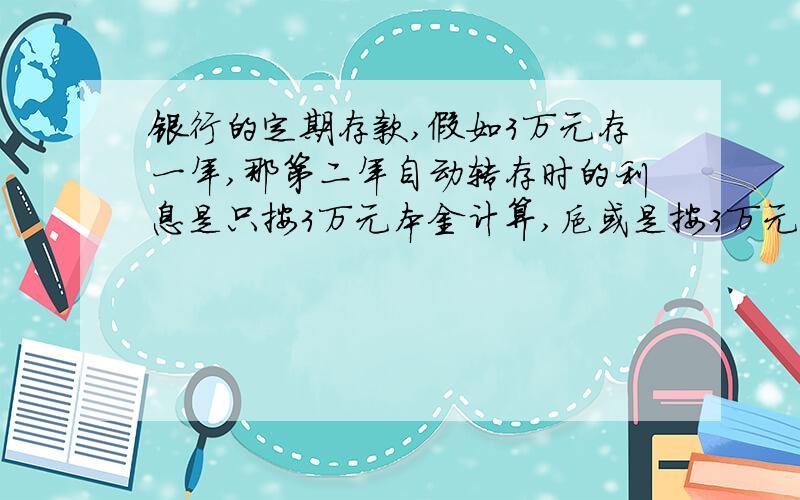 银行的定期存款,假如3万元存一年,那第二年自动转存时的利息是只按3万元本金计算,抑或是按3万元本金+之