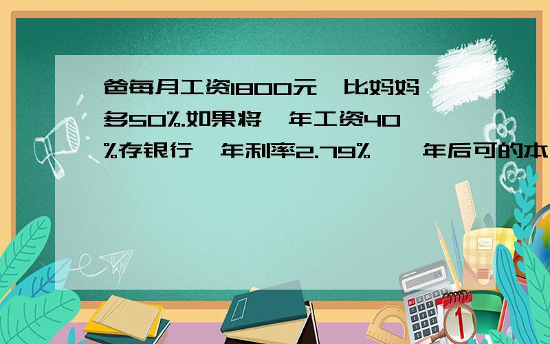 爸每月工资1800元,比妈妈多50%.如果将一年工资40%存银行,年利率2.79%,一年后可的本金和税后利息共（）