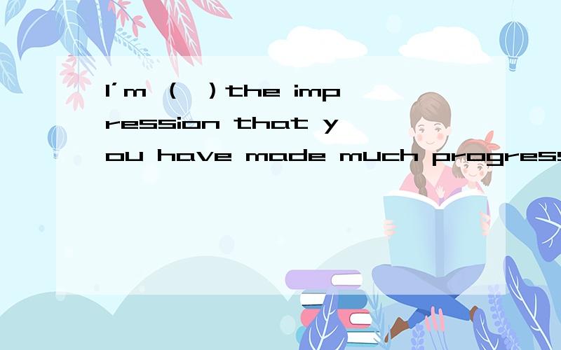 I’m （ ）the impression that you have made much progress in your English study.I’m （ ）the impression that you have made much progress in your English study.A.atB.inC.underD.with