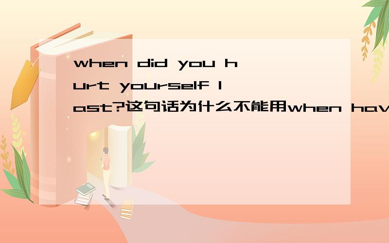 when did you hurt yourself last?这句话为什么不能用when have you hurt yourself last?