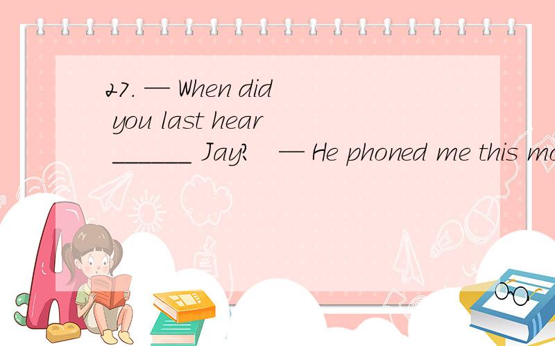 27. — When did you last hear ______ Jay?   — He phoned me this morning, and we agreed ______ a time and place to meet.A. of, to  B. about, with C. from, with D. from, on