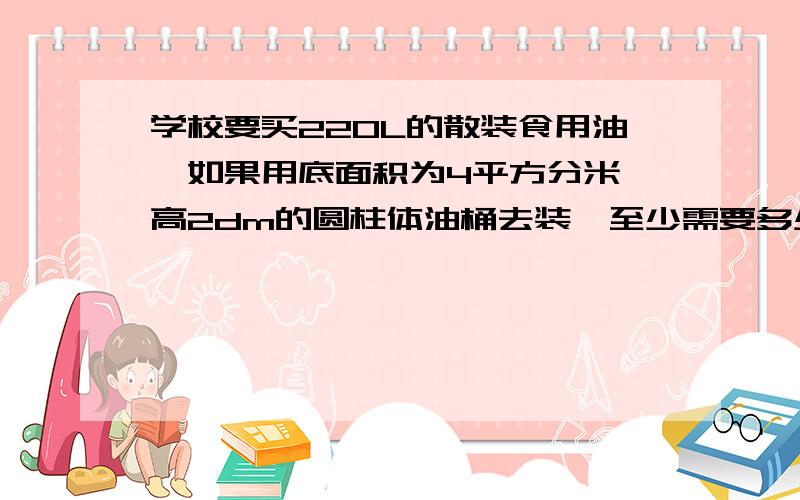 学校要买220L的散装食用油,如果用底面积为4平方分米,高2dm的圆柱体油桶去装,至少需要多少个这样的油桶