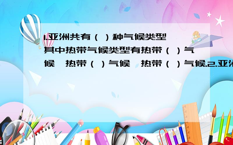 1.亚洲共有（）种气候类型,其中热带气候类型有热带（）气候,热带（）气候,热带（）气候.2.亚洲东部季风气候显著,自北向南依次有（）季风气候,（）季风气候,（）季风气候.3.北回归线附