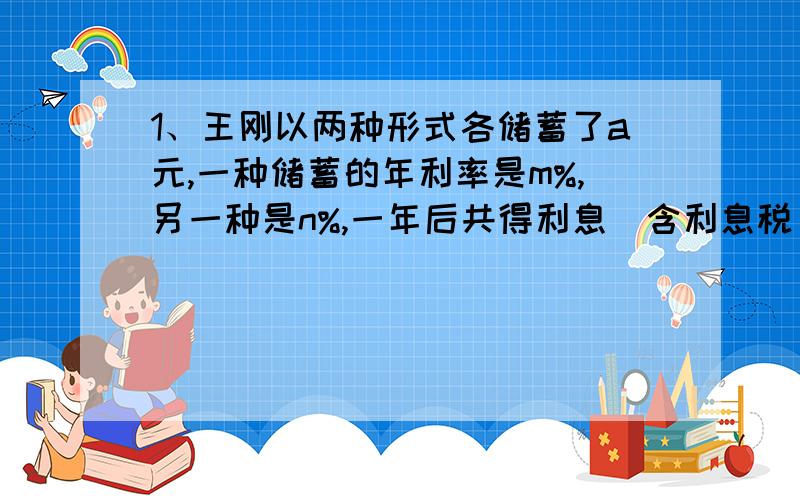 1、王刚以两种形式各储蓄了a元,一种储蓄的年利率是m%,另一种是n%,一年后共得利息（含利息税）（）元.2、将,……100这100个自然数分成50组,每组两个数,现将每组中任意一数值记做a,另一个记