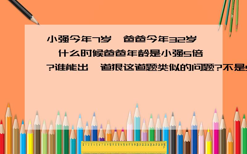 小强今年7岁,爸爸今年32岁,什么时候爸爸年龄是小强5倍?谁能出一道狠这道题类似的问题?不是5倍是6倍