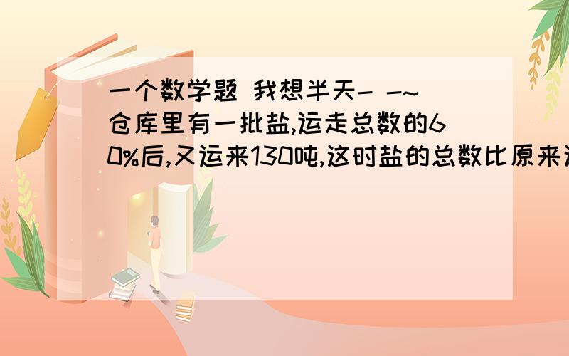 一个数学题 我想半天- -~仓库里有一批盐,运走总数的60%后,又运来130吨,这时盐的总数比原来这批盐的总数多55吨.仓库现在又多少吨