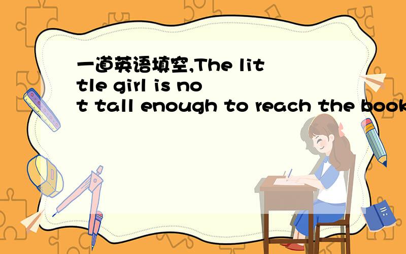 一道英语填空,The little girl is not tall enough to reach the book on the shelf(改为同义句）the girl is ______ ______ _____ to reach the book on the shelf.有三个空哦