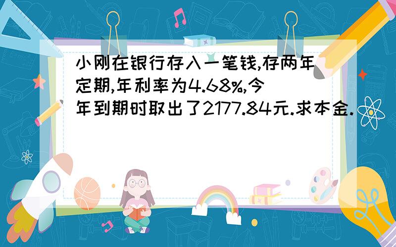 小刚在银行存入一笔钱,存两年定期,年利率为4.68%,今年到期时取出了2177.84元.求本金.