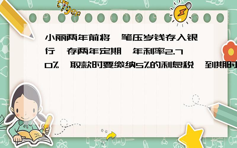 小丽两年前将一笔压岁钱存入银行,存两年定期,年利率2.70%,取款时要缴纳5%的利息税,到期时