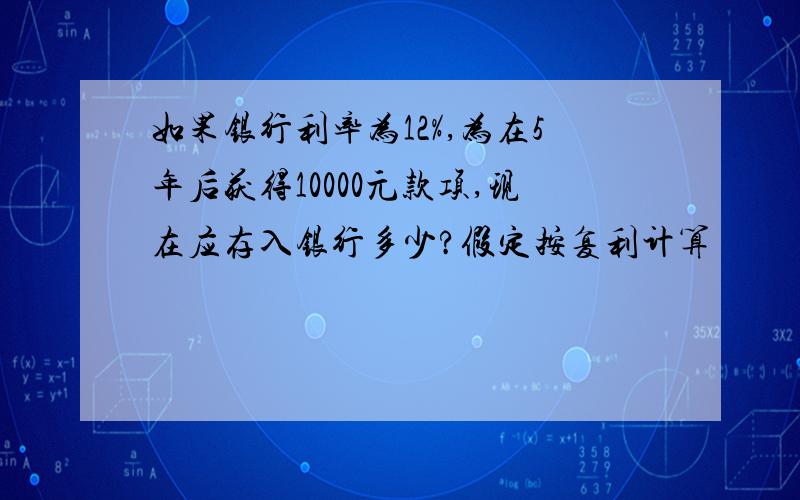 如果银行利率为12%,为在5年后获得10000元款项,现在应存入银行多少?假定按复利计算