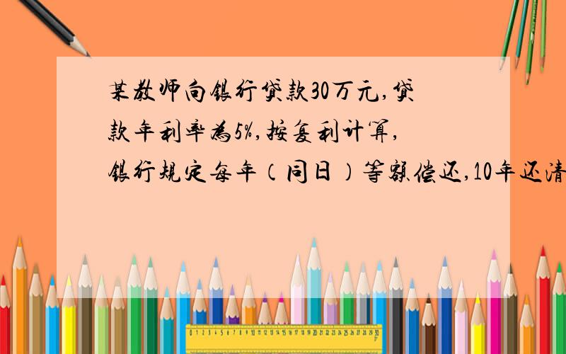 某教师向银行贷款30万元,贷款年利率为5%,按复利计算,银行规定每年（同日）等额偿还,10年还清本利,问问该教师每年（同日）应还款多少元？