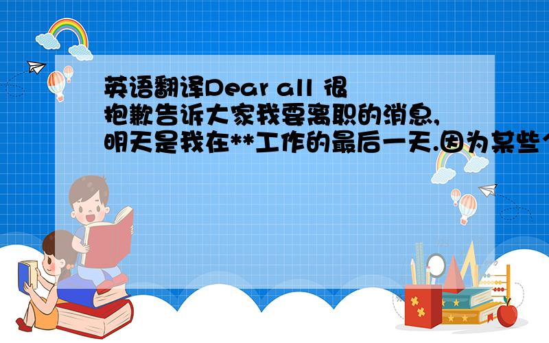 英语翻译Dear all 很抱歉告诉大家我要离职的消息,明天是我在**工作的最后一天.因为某些个人原因导致离开有些突然,时间上也比较紧迫,工作上如果给大家造成了不便,还希望大家包容和理解!