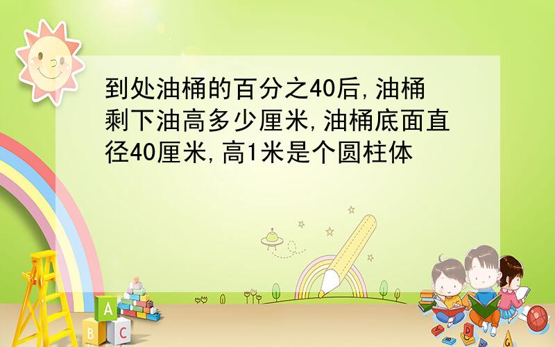 到处油桶的百分之40后,油桶剩下油高多少厘米,油桶底面直径40厘米,高1米是个圆柱体