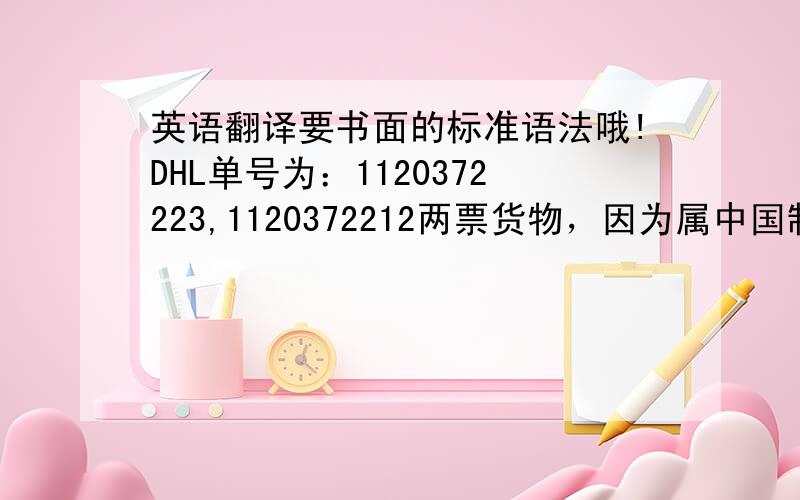 英语翻译要书面的标准语法哦!DHL单号为：1120372223,1120372212两票货物，因为属中国制造货样，沙特当地海关拒绝进口。现要您给出处理意见，在沙特当地销毁货物把货物退回(会产生费用，大